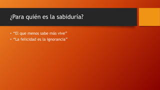 ¿Para quién es la sabiduría?
• “El que menos sabe más vive”
• “La felicidad es la ignorancia”
 