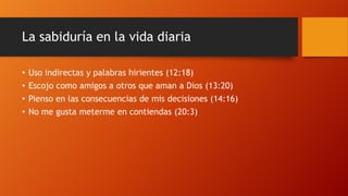 La sabiduría en la vida diaria
• Uso indirectas y palabras hirientes (12:18)
• Escojo como amigos a otros que aman a Dios (13:20)
• Pienso en las consecuencias de mis decisiones (14:16)
• No me gusta meterme en contiendas (20:3)
 