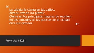 “
”
La sabiduría clama en las calles,
Alza su voz en las plazas;
Clama en los principales lugares de reunión;
En las entradas de las puertas de la ciudad
dice sus razones.
Proverbios 1:20,21
 