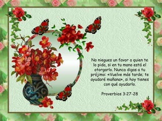 No niegues un favor a quien te 
lo pida, si en tu mano está el 
otorgarlo. Nunca digas a tu 
prójimo: «Vuelve más tarde; te 
ayudaré mañana», si hoy tienes 
con qué ayudarlo. 
Proverbios 3:27-28 
 