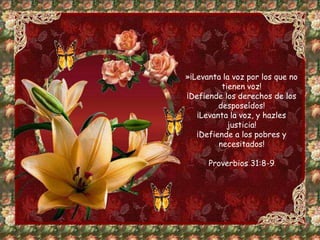 »¡Levanta la voz por los que no 
tienen voz! 
¡Defiende los derechos de los 
desposeídos! 
¡Levanta la voz, y hazles 
justicia! 
¡Defiende a los pobres y 
necesitados! 
Proverbios 31:8-9 
 