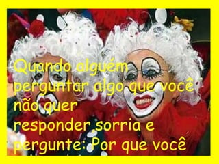 Quando alguém
perguntar algo que você
não quer
responder,sorria e
pergunte: Por que você
 