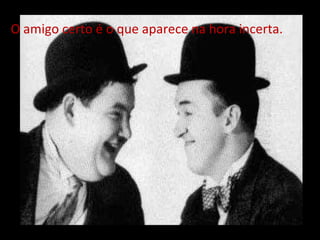 O amigo certo é o que aparece na hora incerta. 