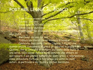 PORTARE LEGNA AL BOSCO
• Tipo: Frase proverbial
• Idioma: Italiano
• Enunciado: PORTARE LEGNA AL BOSCO
• Ideas clave: inutilidad
• Significado: Se dice para indicar cuando alguien hace
algo inutil
• Marcador de uso: En uso
• Traducción literal: llevar madera al bosque
• Contexto: Racconta Orazio (Satire, 1,10,34) che
quando ancora componeva in greco gli apparve in sogno il Dio
Quirino, che lo consigliò di portare piuttosto della legna in
una selva, cosa senza dubbio meno assurda che andare ad
accrescere il già grande numero dei poeti greci. L'espressione
ebbe immediata fortuna, e fu ripresa più volte da molti
autori, in particolare da Ovidio e da San Gerolamo.
 