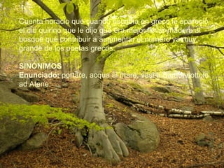 Cuenta horacio que cuando escribìa en greco le apareciò
el dio quirino que le dijo que era mejor llevar madera al
bosque que contribuir a augmentar el nùmero ya muy
grande de los poetas grecos.
SINÓNIMOS
Enunciado: portare, acqua al mare, vasi a Samo, nottole
ad Atene.
 