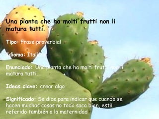 Una pianta che ha molti frutti non li
matura tutti.
Tipo: Frase proverbial
Idioma: Italiano
Enunciado: Una pianta che ha molti frutti non li
matura tutti.
Ideas clave: crear algo
Significado: Se dice para indicar que cuando se
hacen muchas cosas no todo saca bien, està
referido también a la maternidad
 