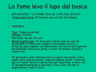 La fame leva il lupo dal bosco
• ENUNCIADO:  "LA FAME LEVA IL LUPO DAL BOSCO"
• Traducción literal: El hambre saca el lobo del bosque
•
• PAREMIA 
• Tipo: Frase proverbial
Idioma: Italiano
• Marcador de uso: En uso
• Miedo Significado: Se dice para indicar que en caso de
necesidad el hombre se comporta de manera illicita y
peligrosa para superar los obstaculos. De hecho las urgentes
necesidades inducen la gente a obrar de manera injusta e
inoportuna.
• (Il proverbio vuole indicare che le urgenti necessità, come
quella della sopravvivenza, inducono spesso anche l'uomo ad
agire in modo illecito e pericoloso per superarle, ovvero che
le necessità spingono le persone a fare cose che non si
sognerebbero mai di fare.)
 