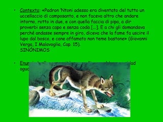 • Contexto: «Padron ‘Ntoni adesso era diventato del tutto un
uccellaccio di camposanto, e non faceva altro che andare
intorno, rotto in due, e con quella faccia di pipa, a dir
proverbi senza capo e senza coda [...]. E a chi gli domandava
perché andasse sempre in giro, diceva che la fame fa uscire il
lupo dal bosco, e cane affamato non teme bastone» (Giovanni
Verga, I Malavoglia, Cap. 15).
SINÓNIMOS 
• Enunciado: (La necessità aguzza l’ingegno) La necesidad
agudiza el ingenio.
 