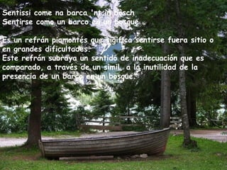 Sentissi come na barca 'nt in bòsch
Sentirse como un barco en un bosque
Es un refrán piamontés que sigifica sentirse fuera sitio o
en grandes dificultades.
Este refrán subraya un sentido de inadecuación que es
comparado, a través de un simil, a la inutilidad de la
presencia de un barco en un bosque.
 