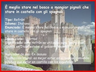 È meglio stare nel bosco a mangiar pignoli che
stare in castello con gli spagnoli
Tipo: Refrán
Idioma: Italiano
Enunciado: È meglio stare nel bosco a mangiar pignoli che
stare in castello con gli spagnoli
Ideas clave: libertad
Significado: este refrán se utilizaba para “protestar”
cuando en Italia estaba el gobierno español.
Marcador de uso: En desuso
Traducción literal: es mejor estar en el bosque comiendo
piñones que estar en castillo con los españoles
 