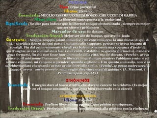 PAREMIA
Tipo: Frase proverbial
Idioma: Italiano
Enunciado: MEGLIO ESSERE UCCEL DI BOSCO, CHE UCCEL DI GABBIA
Ideas clave: La libertad contrapuesta a la esclavitud
Significado: Se dice para indicar que la libertad aunque obstaculizada , siempre es mejor
que ser siervo y prisionero
Marcador de uso: En desuso
Traducción literal: Mejor ser ave de bosque, que ave de jaula
Contexto: - Scappa, scappa, galantuomo: lì c'è un convento, ecco là una chiesa; di qui, di- Scappa, scappa, galantuomo: lì c'è un convento, ecco là una chiesa; di qui, di
là, - si grida a Renzo da ogni parte. In quanto allo scappare, pensate se aveva bisogno dilà, - si grida a Renzo da ogni parte. In quanto allo scappare, pensate se aveva bisogno di
consigli. Fin dal primo momento che gli era balenato in mente una speranza d'uscir daconsigli. Fin dal primo momento che gli era balenato in mente una speranza d'uscir da
quell'unghie, aveva cominciato a fare i suoi conti, e stabilito, se questo gli riusciva, d'andarequell'unghie, aveva cominciato a fare i suoi conti, e stabilito, se questo gli riusciva, d'andare
senza fermarsi, fin che non fosse fuori, non solo della città, ma del ducato. «Perché», avevasenza fermarsi, fin che non fosse fuori, non solo della città, ma del ducato. «Perché», aveva
pensato, «il mio nome l'hanno su' loro libracci, in qualunque maniera l'abbiano avuto; e colpensato, «il mio nome l'hanno su' loro libracci, in qualunque maniera l'abbiano avuto; e col
nome e cognome, mi vengono a prendere quando vogliono». E in quanto a un asilo, non vi sinome e cognome, mi vengono a prendere quando vogliono». E in quanto a un asilo, non vi si
sarebbe cacciato che quando avesse avuto i birri alle spalle. «sarebbe cacciato che quando avesse avuto i birri alle spalle. «Perché, se posso essere uccel diPerché, se posso essere uccel di
boscobosco», aveva anche pensato, «», aveva anche pensato, «non voglio diventare uccel di gabbianon voglio diventare uccel di gabbia». (A. Manzoni». (A. Manzoni, I, I
Promessi Sposi,Promessi Sposi, cap.XVI)cap.XVI)
SINÓNIMOS
Enunciado: È meglio stare al bosco strutto, che stare in carcere ben ridutto. (Es mejor
estar en el bosque consumido , que estar bien encerrado en la cárcel)
CORRESPONDIENTES
Idioma :Español
Enunciado: Prefiero libertad con pobreza, que prisión con riquezas.
Traducción literal: Preferisco la libertà con la povertà alla prigione con la ricchezza
 