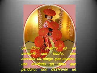 Un libro abierto es un cerebro que habla; uno cerrado un amigo que espera; uno olvidado un alma que perdona; uno destruido un corazón que llora. 