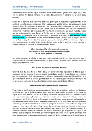DESCUBRE LA BIBLIA – Nivel Intermedio Proverbios
www.descubrelabiblia.org Pág - 111 -
necesitamos recibir eso en algún momento, entre más tolerante y entre más tenga gracia para
con los demás, los demás siempre van a tratar de justificarme y siempre van a tener gracia
conmigo.
Graba en tu corazón éste versículo, cada vez que vayan a reaccionar negativamente o con
conflicto entre los demás, recuerden éste versículo, por que los demás los considerarán como
personas llenas de compasión y de gracia o como personas súper criticonas y que todo el tiempo
solo están manifestando lo malo, así que Dios les libre de hacerse una mala fama, de ser personas
conflictivas o negativas, porque van a sufrir mucho, las circunstancias que están viviendo en casa
son un entrenamiento para futuro a fin de que se conviertan en personas tolerantes y
compasivas. Cada vez que vayan a tener conflicto recuerden éste versículo: Pero el amor cubrirá
todas las faltas… El amor todo lo sufre, el amor todo lo espera, el amor todo lo soporta, el amor
nunca deja de ser, el amor de Dios todo lo soporta, el amor es sufrido, el amor es benigno, el
amor siempre espera lo mejor de los demás, el amor nunca se da por vencido, el amor siempre es
amable, siempre es paciente, el amor nunca deja de ser;
13 En los labios del prudente se halla sabiduría;
Mas la vara es para las espaldas del falto de cordura.
14 Los sabios guardan la sabiduría;…
Los sabios atesoran la sabiduría, esto que están haciendo ustedes en éste momento que es
sabiduría divina, deberían estarla atesorando, guardando, considerar éstos estudios como un
tesoro, algo de mucho valor;
Mas la boca del necio es calamidad cercana…
Una vez más, tu boca te va a hacer caer, así como un barco gigantesco, el titánic que es
conducido por un pequeño timón, un caballo con toda su fortaleza es conducido por el freno y
con eso lo conducen, de la misma manera tu vida será el resultado de lo que hablen, el fruto de lo
que cosechen en la vida es todo lo que hablaron, por eso tienen que cuidar lo que hablen, por eso
es que los que entienden la importancia de esto se la pasan hablando de la biblia;
15 Las riquezas del rico son su ciudad fortificada;…
Para el rico lo que le protege son sus riquezas, así como en la ciudades antiguas construían un
muro alrededor de la ciudad para protegerla, para una persona rica su dinero es su protección
según lo que ellos piensan. Por eso es que hay situaciones tan graves cuando la bolsa de valores
cae o devaluaciones muy fuertes, todos los que se han dedicado a acumular riquezas y siempre
han pensado en el dinero como su fortaleza y protección, esas personas al ver todo aquello se
suicidan porque consideran que ya no tienen protección y es tan vano y tan absurdo. Un rabino
comentó que muchos millonarios se sienten muy seguros porque ya todos sus bienes los pueden
asegurar y que según ellos ya no hay manera de que pierda todas sus riquezas, si tienen una
fabrica y se quema, como la tienen asegurada les dan mucho dinero y en ocasiones hasta les
conviene, si tienen un coche y se lo roban les dan uno nuevo, ya no pierden sus riquezas, de
manera que los seguros han hecho que ahora la gente se sienta súper segura, entonces ¿que
hace Dios ante una persona que todo lo tiene asegurado y que no hay manera de que le quite su
 