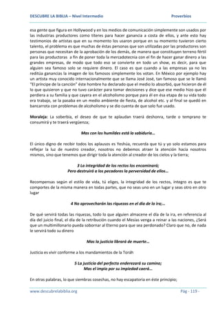 DESCUBRE LA BIBLIA – Nivel Intermedio Proverbios
www.descubrelabiblia.org Pág - 119 -
esa gente que figura en Hollywood y en los medios de comunicación simplemente son usados por
las industrias productores como títeres para hacer ganancia a costa de ellos, y ante esto hay
testimonios de artistas que en su momento los usaron porque en su momento tuvieron cierto
talento, el problema es que muchas de éstas personas que son utilizadas por las productores son
personas que necesitan de la aprobación de los demás, de manera que constituyen terreno fértil
para las productoras a fin de poner toda la mercadotecnia con el fin de hacer ganar dinero a las
grandes empresas, de modo que todo eso se convierte en todo un show, es decir, para que
alguien sea famoso solo se requiere dinero. El caso es que cuando a las empresas ya no les
reditúa ganancias la imagen de los famosos simplemente los votan. En México por ejemplo hay
un artista muy conocido internacionalmente que se llama José José, tan famoso que se le llamó
“El príncipe de la canción” éste hombre ha declarado que el medio lo absorbió, que hicieron de él
lo que quisieron y que no tuvo carácter para tomar decisiones y dice que ese medio hizo que él
perdiera a su familia y que cayera en el alcoholismo porque para él en ésa etapa de su vida todo
era trabajo, se la pasaba en un medio ambiente de fiesta, de alcohol etc. y al final se quedó en
bancarrota con problemas de alcoholismo y se dio cuenta de que solo fue usado.
Moraleja: La soberbia, el deseo de que te aplaudan traerá deshonra, tarde o temprano te
consumirá y te traerá vergüenza;
Mas con los humildes está la sabiduría…
El único digno de recibir todos los aplausos es Yeshúa, recuerda que tú y yo solo estamos para
reflejar la luz de nuestro creador, nosotros no debemos atraer la atención hacia nosotros
mismos, sino que tenemos que dirigir toda la atención al creador de los cielos y la tierra;
3 La integridad de los rectos los encaminará;
Pero destruirá a los pecadores la perversidad de ellos…
Recompensas según el estilo de vida, tú eliges, la integridad de los rectos, íntegro es que te
comportes de la misma manera en todas partes, que no seas uno en un lugar y seas otro en otro
lugar
4 No aprovecharán las riquezas en el día de la ira;…
De qué servirá todas las riquezas, todo lo que alguien almacene el día de la ira, en referencia al
día del juicio final, el día de la retribución cuando el Mesías venga a reinar a las naciones, ¿Será
que un multimillonario pueda sobornar al Eterno para que sea perdonado? Claro que no, de nada
le servirá todo su dinero
Mas la justicia librará de muerte…
Justicia es vivir conforme a los mandamientos de la Toráh
5 La justicia del perfecto enderezará su camino;
Mas el impío por su impiedad caerá…
En otras palabras, lo que siembras cosechas, no hay escapatoria en éste principio;
 