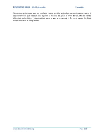 DESCUBRE LA BIBLIA – Nivel Intermedio Proverbios
www.descubrelabiblia.org Pág - 158 -
Siempre un gobernante va a ser benévolo con un servidor entendido, recuerda siempre esto, si
algún día tienes que trabajar para alguien, la manera de ganar el favor de tus jefes es siendo
diligentes, entendidos, y responsables, pero le van a avergonzar y le van a causar terribles
consecuencias si le avergüenzan…
 