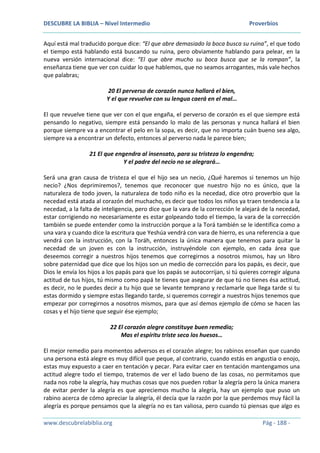 DESCUBRE LA BIBLIA – Nivel Intermedio Proverbios
www.descubrelabiblia.org Pág - 188 -
Aquí está mal traducido porque dice: “El que abre demasiado la boca busca su ruina”, el que todo
el tiempo está hablando está buscando su ruina, pero obviamente hablando para pelear, en la
nueva versión internacional dice: “El que abre mucho su boca busca que se la rompan”, la
enseñanza tiene que ver con cuidar lo que hablemos, que no seamos arrogantes, más vale hechos
que palabras;
20 El perverso de corazón nunca hallará el bien,
Y el que revuelve con su lengua caerá en el mal…
El que revuelve tiene que ver con el que engaña, el perverso de corazón es el que siempre está
pensando lo negativo, siempre está pensando lo malo de las personas y nunca hallará el bien
porque siempre va a encontrar el pelo en la sopa, es decir, que no importa cuán bueno sea algo,
siempre va a encontrar un defecto, entonces al perverso nada le parece bien;
21 El que engendra al insensato, para su tristeza lo engendra;
Y el padre del necio no se alegrará…
Será una gran causa de tristeza el que el hijo sea un necio, ¿Qué haremos si tenemos un hijo
necio? ¿Nos deprimiremos?, tenemos que reconocer que nuestro hijo no es único, que la
naturaleza de todo joven, la naturaleza de todo niño es la necedad, dice otro proverbio que la
necedad está atada al corazón del muchacho, es decir que todos los niños ya traen tendencia a la
necedad, a la falta de inteligencia, pero dice que la vara de la corrección le alejará de la necedad,
estar corrigiendo no necesariamente es estar golpeando todo el tiempo, la vara de la corrección
también se puede entender como la instrucción porque a la Torá también se le identifica como a
una vara y cuando dice la escritura que Yeshúa vendrá con vara de hierro, es una referencia a que
vendrá con la instrucción, con la Toráh, entonces la única manera que tenemos para quitar la
necedad de un joven es con la instrucción, instruyéndole con ejemplo, en cada área que
deseemos corregir a nuestros hijos tenemos que corregirnos a nosotros mismos, hay un libro
sobre paternidad que dice que los hijos son un medio de corrección para los papás, es decir, que
Dios le envía los hijos a los papás para que los papás se autocorrijan, si tú quieres corregir alguna
actitud de tus hijos, tú mismo como papá te tienes que asegurar de que tú no tienes ésa actitud,
es decir, no le puedes decir a tu hijo que se levante temprano y reclamarle que llega tarde si tu
estas dormido y siempre estas llegando tarde, si queremos corregir a nuestros hijos tenemos que
empezar por corregirnos a nosotros mismos, para que así demos ejemplo de cómo se hacen las
cosas y el hijo tiene que seguir ése ejemplo;
22 El corazón alegre constituye buen remedio;
Mas el espíritu triste seca los huesos…
El mejor remedio para momentos adversos es el corazón alegre; los rabinos enseñan que cuando
una persona está alegre es muy difícil que peque, al contrario, cuando estás en angustia o enojo,
estas muy expuesto a caer en tentación y pecar. Para evitar caer en tentación mantengamos una
actitud alegre todo el tiempo, tratemos de ver el lado bueno de las cosas, no permitamos que
nada nos robe la alegría, hay muchas cosas que nos pueden robar la alegría pero la única manera
de evitar perder la alegría es que apreciemos mucho la alegría, hay un ejemplo que puso un
rabino acerca de cómo apreciar la alegría, él decía que la razón por la que perdemos muy fácil la
alegría es porque pensamos que la alegría no es tan valiosa, pero cuando tú piensas que algo es
 
