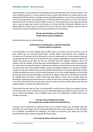 DESCUBRE LA BIBLIA – Nivel Intermedio Proverbios
www.descubrelabiblia.org Pág - 232 -
aparentemente no pasó nada con los pecados que cometió Salomón, tuvo muchas mujeres, hizo
cosas bastante graves en su vida y parecería que no pasó nada durante su reinado pero fue por
misericordia, Dios fue lento en castigar, estuvo teniendo paciencia, a veces Dios es paciente para
ver si nos arrepentimos, fue paciente pero al final Dios decretó el juicio y no fue en los días de
Salomón pero en los días de su hijo recibió el juicio, su reino se destruyó. Si hay algo que lastima
más es que un papá vea el juicio en los hijos, en el caso del hijo de Salomón también tuvo la
oportunidad de cambiar pero se endureció y fue aún más duro que Salomón y por eso vino la
consecuencia; tarde o temprano todo lo que sembramos lo cosechamos;
9 El ojo misericordioso será bendito,
Porque dio de su pan al indigente…
Dios bendecirá al que es misericordioso;
10 Echa fuera al escarnecedor, y saldrá la contienda,
Y cesará el pleito y la afrenta…
El escarnecedor es el cínico, alguien que ya sabe lo que es correcto y aun así se burla, es esa la
peor actitud que una persona pueda tener, cuando alguien hace bromas de la maldad, se
encuentra en el máximo nivel de perversión y ésa es la generación en la que estamos viviendo,
una generación que se burla de la perversión, que le parece agradable las cosas de maldad, los
videos más vistos en you tube son los que contienen burla de maldad y blasfemia, ése es el
máximo nivel de maldad. Yeshúa dijo que cuando lleguemos a ése tiempo serán los tiempos del
fin, como en los tiempos de Sodoma y Gomorra en donde la característica era ésa precisamente,
no quiere decir que la humanidad cambie, siempre ha habido maldad en el mundo, el hombre
siempre ha sido así, la diferencia es que ha habido momentos de un extremo libertinaje y broma
y chiste de todas esas cosas e incluso adoctrinamiento a los niños desde pequeños en el sentido
de que esas cosas les sean divertidas y muchos de los videos virales tienen ése tipo de contenido,
de maldad pero con burla, y están enfocando esos videos a niños, ése es el peor grado de
perversión; Yeshúa dijo que quien hace eso, mejor le fuera que se pusiera una piedra de molino y
se le eche al fondo del mar, los que hacen eso van a tener un juicio terrible, pero en los niños se
puede empezar a sembrar ése espíritu de burla.
El proverbio nos dice que al cínico, al escarnecedor lo eches fuera y solo así se acabará la burla,
así hay que tratar al que se burla, es lo que nos dice Apocalipsis, que todos los que se burlan, los
que se mofan del pecado y de la maldad y que nunca se arrepintieron, estarán fuera en las
tinieblas de afuera;
11 El que ama la limpieza de corazón,
Por la gracia de sus labios tendrá la amistad del rey…
Si quieres que te vaya bien en todas las cosas, ten un corazón limpio, que no tengas nada que
esconder, que seas íntegro, que no estés preocupado de que te van a descubrir lo que escribiste
en tu teléfono, escondiendo los mensajes, ten limpia la conciencia, que sepas que no estás
haciendo nada malo y tendrás el agrado del Rey de reyes;
12 Los ojos de Jehová velan por la ciencia;
 