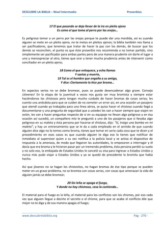 DESCUBRE LA BIBLIA – Nivel Intermedio Proverbios
www.descubrelabiblia.org Pág - 270 -
17 El que pasando se deja llevar de la ira en pleito ajeno
Es como el que toma al perro por las orejas…
Es peligroso tomar a un perro por las orejas porque te puede dar una mordida, así es cuando
alguien se mete en un pleito ajeno, no te metas en pleitos ajenos; la biblia también nos llama a
ser pacificadores, que tenemos que tratar de hacer la paz con los demás, de buscar que los
demás se reconcilien, el punto es que éste proverbio nos recomienda a no tomar partido, sino
simplemente ser pacificador para ambas partes pero de una manera prudente sin darle el lugar a
uno y menospreciar al otro, tienes que orar y tener mucha prudencia antes de intervenir como
conciliador en un pleito ajeno;
18 Como el que enloquece, y echa llamas
Y saetas y muerte,
19 Tal es el hombre que engaña a su amigo,
Y dice: Ciertamente lo hice por broma…
En aspectos serios no se debe bromear, pues se puede desencadenar algo grave. Consejo
¡Jóvenes! En la etapa de la juventud a veces nos gusta ser muy bromista y siempre estar
haciéndonos los chistosos pero tengan mucho cuidado de hacer bromas de cosas serias; les
cuento una anécdota para que se cuiden de no cometer un error así, en una ocasión un pasajero
que atendí cuando yo trabajaba para una línea aérea, se quiso hacer el chistoso cuando llegó a
documentarse y una pregunta de seguridad que a ustedes les van a hacer siempre que viajen en
avión, les van a hacer preguntas respecto de si en su equipaje no llevan algo peligroso y en ésa
ocasión así sucedió, un compañero mío le preguntó a uno de los pasajeros que si llevaba algo
peligroso en su maleta y ésta persona por hacerse el chistoso, dijo: “Sí, traigo una bomba en mi
maleta”, y hay un entrenamiento que se le da a cada empleado en el sentido de que cuando
alguien dice algo no lo tomes como broma, tienes que tomar en serio cada cosa que te dicen y el
procedimiento en esos casos es que cuando alguien te diga eso lo tienes que notificar de
inmediato al supervisor quien a su vez notifica a la policía local y se activa el dispositivo de
respuesta a la amenaza, de modo que llegaron las autoridades, lo empezaron a interrogar y él
decía que era broma y le hicieron pasar por un tremendo problema, ésta persona perdió su vuelo
y no solo eso, la embajada de Estados Unidos le canceló su visa para ingresar a Estados Unidos y
nunca más pudo viajar a Estados Unidos y ya se quedó de precedente la bromita que había
hecho.
Así que jóvenes no se hagan los chistositos, no hagan bromas de ése tipo porque se pueden
meter en un grave problema, no se bromea con cosas serias, con cosas que amenazan la vida de
alguien jamás se debe bromear;
20 Sin leña se apaga el fuego,
Y donde no hay chismoso, cesa la contienda…
El material para el fuego es la leña, el material para los conflictos son los chismes, por eso cada
vez que alguien llegue a decirte el secreto o el chisme, para que se acabe el conflicto dile que
mejor no te diga y de esa manera apagas el fuego;
 
