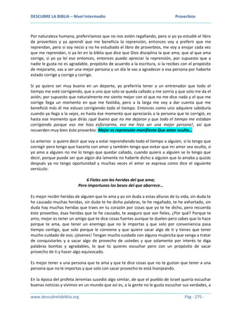 DESCUBRE LA BIBLIA – Nivel Intermedio Proverbios
www.descubrelabiblia.org Pág - 275 -
Por naturaleza humana, preferiríamos que no nos estén regañando, pero si yo ya estudié el libro
de proverbios y ya aprendí que me beneficia la reprensión, entonces voy a preferir que me
reprendan, pero si soy necio y no he estudiado el libro de proverbios, me voy a enojar cada vez
que me reprendan, si ya leí en la biblia que dice que Dios disciplina la que ama, que al que ama
corrige, si yo ya leí eso entonces, entonces puedo apreciar la reprensión, por supuesto que a
nadie le gusta no es agradable, propósito de acuerdo a la escritura, si la recibes con el propósito
de mejorarte, vas a ser una mejor persona y un día le vas a agradecer a esa persona por haberte
estado corrige y corrige y corrige.
Si yo quiero ser muy bueno en un deporte, yo preferiría tener a un entrenador que todo el
tiempo me esté corrigiendo, que a uno que solo se queda callado y me sonría y que solo me da el
avión, por supuesto que naturalmente me siento mejor con el que no me dice nada y el que me
corrige llega un momento en que me fastidia, pero a la larga me voy a dar cuenta que me
benefició más él me estuvo corrigiendo todo el tiempo. Entonces como uno adquiere sabiduría
cuando ya llega a la vejez, es hasta ése momento que apreciarás a la persona que te corrigió, es
hasta ese momento que dirás ¡qué bueno que no me dejaron y que todo el tiempo me estaban
corrigiendo porque eso me hizo esforzarme, eso me hizo ser una mejor persona!, así que
recuerden muy bien éste proverbio: Mejor es reprensión manifiesta Que amor oculto…
Lo anterior o quiere decir que voy a estar reprendiendo todo el tiempo a alguien, si lo tengo que
corregir pero tengo que hacerlo con amor y también tengo que evitar que mi amor sea oculto, si
yo amo a alguien no me lo tengo que quedar callado, cuando quiero a alguien se lo tengo que
decir, porque puede ser que algún día lamente no haberle dicho a alguien que lo amaba y quizás
después ya no tengo oportunidad y muchas veces el amor se expresa como dice el siguiente
versículo:
6 Fieles son las heridas del que ama;
Pero importunos los besos del que aborrece…
Es mejor recibir heridas de alguien que te ama y yo sin duda a estas alturas de tu vida, sin duda te
he causado muchas heridas, sin duda te he dicho palabras, te he regañado, te he exhortado, sin
duda hay muchas heridas que traes en tu corazón por cosas que yo te he dicho, pero recuerda
éste proverbio, ésas heridas que te he causado, te aseguro que son fieles, ¿Por qué? Porque te
amo, mejor es tener un amigo que te dice cosas fuertes aunque te duelen pero sabes que lo hace
porque te ama, que tener un enemigo que no le importas y que solo por conveniencia pasa
tiempo contigo, que solo porque le conviene y que quiere sacar algo de ti y tienes que tener
mucho cuidado de eso; ¡jóvenes! Tengan mucho cuidado con alguna mujercita que venga a tratar
de conquistarles y a sacar algo de provecho de ustedes y que solamente por interés te diga
palabras bonitas y agradables, lo que tú quieres escuchar pero con un propósito de sacar
provecho de ti y hacer algo equivocado.
Es mejor tener a una persona que te ama y que te dice cosas que no te gustan que tener a una
persona que no le importas y que solo con sacar provecho te está lisonjeando.
En la época del profeta Jeremías sucedió algo similar, de que el pueblo de Israel quería escuchar
buenas noticias y vivimos en un mundo que así es, a la gente no le gusta escuchar sus verdades, a
 