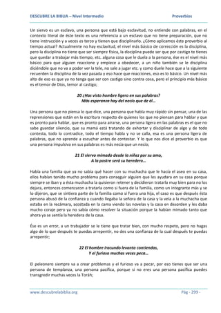 DESCUBRE LA BIBLIA – Nivel Intermedio Proverbios
www.descubrelabiblia.org Pág - 299 -
Un siervo es un esclavo, una persona que está bajo esclavitud, no entiende con palabras, en el
contexto literal de éste texto es una referencia a un esclavo que no tiene preparación, que no
tiene instrucción y a veces es terco y tienen que disciplinarlo. ¿Cómo aplicamos éste proverbio al
tiempo actual? Actualmente no hay esclavitud, el nivel más básico de corrección es la disciplina,
pero la disciplina no tiene que ser siempre física, la disciplina puede ser que por castigo te tienes
que quedar a trabajar más tiempo, etc. alguna cosa que le duela a la persona, ése es el nivel más
básico para que alguien reaccione y empiece a obedecer, a un niño también se le disciplina
diciéndole que no va a poder ver la tele, no sale a jugar etc. y como duele hace que a la siguiente
recuerden la disciplina de la vez pasada y eso hace que reacciones, eso es lo básico. Un nivel más
alto de eso es que ya no tenga que ser con castigo sino contra cosa, pero el principio más básico
es el temor de Dios, temor al castigo;
20 ¿Has visto hombre ligero en sus palabras?
Más esperanza hay del necio que de él…
Una persona que no piensa lo que dice, una persona que habla muy rápido sin pensar, una de las
reprensiones que están en la escritura respecto de quienes los que no piensan para hablar y que
es pronto para hablar, que es pronto para airarse, una persona ligera en las palabras es el que no
sabe guardar silencio, que su mamá está tratando de exhortar y disciplinar de algo y de todo
contesta, todo lo contradice, todo el tiempo habla y no se calla, esa es una persona ligera de
palabras, que no aprende a escuchar antes de contestar. Y lo que nos dice el proverbio es que
una persona impulsiva en sus palabras es más necia que un necio;
21 El siervo mimado desde la niñez por su amo,
A la postre será su heredero…
Había una familia que ya no sabía qué hacer con su muchacha que le hacía el aseo en su casa,
ellos habían tenido mucho problema para conseguir alguien que les ayudara en su casa porque
siempre se iban y a ésta muchacha la quisieron retener y decidieron tratarla muy bien para no los
dejara, entonces comenzaron a tratarla como si fuera de la familia, como un integrante más y se
lo dijeron, que se sintiera parte de la familia como si fuera una hija, el caso es que después ésta
persona abusó de la confianza y cuando llegaba la señora de la casa y la veía a la muchacha que
estaba en la recámara, acostada en la cama viendo las novelas y la casa en desorden y les daba
mucho coraje pero ya no sabía cómo resolver la situación porque la habían mimado tanto que
ahora ya se sentía la heredera de la casa.
Ése es un error, a un trabajador se le tiene que tratar bien, con mucho respeto, pero no hagas
algo de lo que después te puedas arrepentir, no des una confianza de la cual después te puedas
arrepentir;
22 El hombre iracundo levanta contiendas,
Y el furioso muchas veces peca…
El peleonero siempre va a crear problemas y el furioso va a pecar, por eso tienes que ser una
persona de templanza, una persona pacífica, porque si no eres una persona pacífica puedes
transgredir muchas veces la Toráh;
 