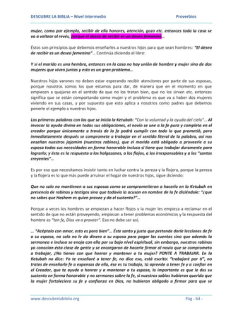 DESCUBRE LA BIBLIA – Nivel Intermedio Proverbios
www.descubrelabiblia.org Pág - 64 -
mujer, como por ejemplo, recibir de ella honores, atención, gozo etc. entonces toda la casa se
va a voltear al revés, porque el deseo de recibir es un deseo femenino…
Éstos son principios que debemos enseñarles a nuestros hijos para que sean hombres: “El deseo
de recibir es un deseo femenino”… Continúa diciendo el libro:
Y si el marido es una hembra, entonces en la casa no hay unión de hombre y mujer sino de dos
mujeres que viven juntas y esto es un gran problema…
Nuestros hijos varones no deben estar esperando recibir atenciones por parte de sus esposas,
porque nosotros somos los que estamos para dar, de manera que en el momento en que
empiecen a quejarse en el sentido de que no los tratan bien, que no los sirven etc. entonces
significa que se están comportando como mujer y el problema es que va a haber dos mujeres
viviendo en sus casas, y por supuesto que esto aplica a nosotros como padres que debemos
ponerle el ejemplo a nuestros hijos.
Las primeras palabras con las que se inicia la Ketubah: “Con la voluntad y la ayuda del cielo”… Al
invocar la ayuda divina en todas sus obligaciones, el novio se une a la fe pura y completa en el
creador porque únicamente a través de la fe podrá cumplir con todo lo que prometió, pero
inmediatamente después se compromete a trabajar en el sentido literal de la palabra, así nos
enseñan nuestros jajamim (nuestros rabinos), que el marido está obligado a proveerle a su
esposa todas sus necesidades en forma honorable incluso si tiene que trabajar duramente para
lograrlo; y ésta es la respuesta a los holgazanes, a los flojos, a los irresponsables y a los “santos
creyentes”…
Es por eso que necesitamos insistir tanto en luchar contra la pereza y la flojera, porque la pereza
y la flojera es lo que más puede arruinar el hogar de nuestros hijos, sigue diciendo:
Que no solo no mantienen a sus esposas como se comprometieron a hacerlo en la Ketubah en
presencia de rabinos y testigos sino que todavía la acusan en nombre de la fe diciéndole: “¿que
no sabes que Hashem es quien provee y da el sustento?”…
Porque a veces los hombres se empiezan a hacer flojos y la mujer les empieza a reclamar en el
sentido de que no están proveyendo, empiezan a tener problemas económicos y la respuesta del
hombre es “ten fe, Dios va a proveer”. Eso no debe ser así;
… “Acéptalo con amor, esto es para bien”… Éste santo y justo que pretende darle lecciones de fe
a su esposa, no solo no le da dinero a su esposa para pagar las cuentas sino que además la
sermonea e incluso se enoja con ella por su bajo nivel espiritual, sin embargo, nuestros rabinos
ya conocían ésta clase de gente y se encargaron de hacerle firmar al novio que se comprometa
a trabajar, ¿No tienes con que honrar y mantener a tu mujer? PONTE A TRABAJAR. En la
Ketubah no dice: Yo te enseñaré a tener fe, no dice eso, está escrito: “trabajaré por ti”, no
trates de enseñarle fe a expensas de ella, ése es tu trabajo, tú aprende a tener fe y a confiar en
el Creador, que te ayude a honrar y a mantener a tu esposa, lo importante es que le des su
sustento en forma honorable y no sermones sobre la fe, si nuestros sabios hubieran querido que
la mujer fortaleciera su fe y confianza en Dios, no hubieran obligado a firmar para que se
 