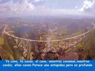 Yo cavo, tu cavas, el cava, nosotros cavamos,vosotros caváis, ellos cavan.Parece una estupidez,pero es profundo ...  