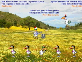 Más de uno le debe su éxito a su primera esposa,  y su segunda esposa a su éxito.   Jim Backus   Algunos matrimonios terminan bien,  otros duran toda la vida . Woody Allen No te cases por el dinero; puedes conseguir un préstamo mas barato . Proverbio Escocés   