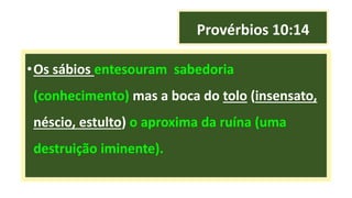 Provérbios 10:14
•Os sábios entesouram sabedoria
(conhecimento) mas a boca do tolo (insensato,
néscio, estulto) o aproxima da ruína (uma
destruição iminente).
 