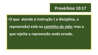 Provérbios 10:17
•O que atende à instrução ( a disciplina, a
repreensão) está no caminho da vida; mas o
que rejeita a repreensão anda errado.
 