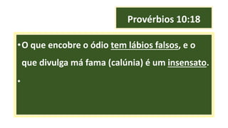 Provérbios 10:18
•O que encobre o ódio tem lábios falsos, e o
que divulga má fama (calúnia) é um insensato.
•
 