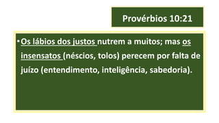 Provérbios 10:21
•Os lábios dos justos nutrem a muitos; mas os
insensatos (néscios, tolos) perecem por falta de
juízo (entendimento, inteligência, sabedoria).
 