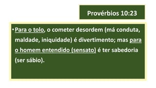 Provérbios 10:23
•Para o tolo, o cometer desordem (má conduta,
maldade, iniquidade) é divertimento; mas para
o homem entendido (sensato) é ter sabedoria
(ser sábio).
 