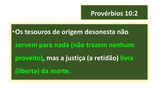Provérbios 10:2
•Os tesouros de origem desonesta não
servem para nada (não trazem nenhum
proveito), mas a justiça (a retidão) livra
(liberta) da morte.
 