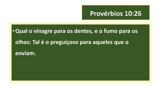 Provérbios 10:26
•Qual o vinagre para os dentes, e o fumo para os
olhos: Tal é o preguiçoso para aqueles que o
enviam.
 