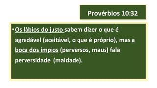 Provérbios 10:32
•Os lábios do justo sabem dizer o que é
agradável (aceitável, o que é próprio), mas a
boca dos ímpios (perversos, maus) fala
perversidade (maldade).
 