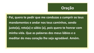 Oração
• Pai, quero te pedir que me conduzas a cumprir os teus
mandamentos e andar nos teus caminhos, sendo
justo(a), reto(a) e sábio (a), pois quero te honrar com
minha vida. Que as palavras dos meus lábios e o
meditar do meu coração lhe seja agradável. Amém.
 
