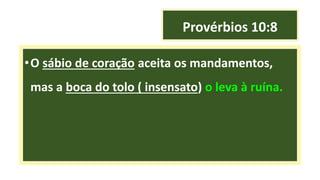 Provérbios 10:8
•O sábio de coração aceita os mandamentos,
mas a boca do tolo ( insensato) o leva à ruína.
 