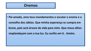 Oremos
• Pai amado, amo teus mandamentos e escutar o ensino e o
conselho dos sábios. Que minha esperança se cumpra em
breve, pois será árvore de vida para mim. Que meus olhos
resplandeçam com a tua luz. Eu confio em ti. Amém.
 