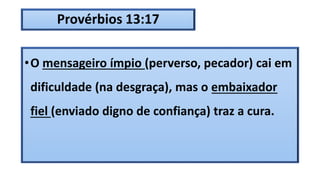 Provérbios 13:17
•O mensageiro ímpio (perverso, pecador) cai em
dificuldade (na desgraça), mas o embaixador
fiel (enviado digno de confiança) traz a cura.
 