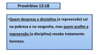 Provérbios 13:18
•Quem despreza a disciplina (a repreensão) cai
na pobreza e na vergonha, mas quem acolhe a
repreensão (a disciplina) recebe tratamento
honroso.
 