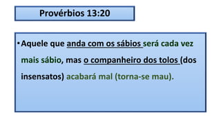 Provérbios 13:20
•Aquele que anda com os sábios será cada vez
mais sábio, mas o companheiro dos tolos (dos
insensatos) acabará mal (torna-se mau).
 