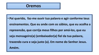 Oremos
• Pai querido, faz-me ouvir tua palavra e agir conforme teus
ensinamentos. Que eu ande com os sábios, que eu acolha a
repreensão, que corrija meus filhos por amá-los, que eu
seja mensageiro(a) (embaixador(a) fiel da tua palavra,
trazendo cura e seja justo (a). Em nome do Senhor Jesus.
Amém.
 