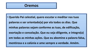Oremos
• Querido Pai celestial, quero escutar e meditar nas tuas
palavras e ser orientado(a) por ela todos os dias. Que
minhas palavras sejam conforme as tuas, de edificação,
exortação e consolação. Que eu seja diligente, e íntegro(a)
em todas as minhas ações. Que eu abomine a palavra falsa,
mentirosa e a calúnia e ame sempre a verdade. Amém.
 