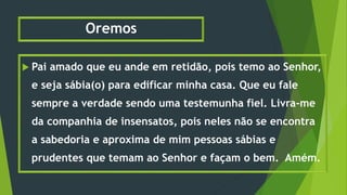 Oremos
 Pai amado que eu ande em retidão, pois temo ao Senhor,
e seja sábia(o) para edificar minha casa. Que eu fale
sempre a verdade sendo uma testemunha fiel. Livra-me
da companhia de insensatos, pois neles não se encontra
a sabedoria e aproxima de mim pessoas sábias e
prudentes que temam ao Senhor e façam o bem. Amém.
 