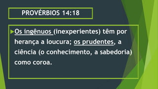PROVÉRBIOS 14:18
Os ingênuos (inexperientes) têm por
herança a loucura; os prudentes, a
ciência (o conhecimento, a sabedoria)
como coroa.
 