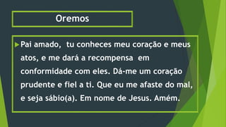 Oremos
Pai amado, tu conheces meu coração e meus
atos, e me dará a recompensa em
conformidade com eles. Dá-me um coração
prudente e fiel a ti. Que eu me afaste do mal,
e seja sábio(a). Em nome de Jesus. Amém.
 