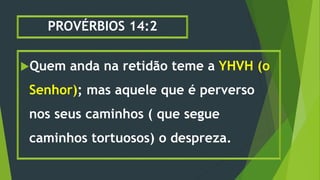 PROVÉRBIOS 14:2
Quem anda na retidão teme a YHVH (o
Senhor); mas aquele que é perverso
nos seus caminhos ( que segue
caminhos tortuosos) o despreza.
 