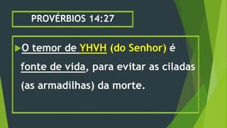 PROVÉRBIOS 14:27
O temor de YHVH (do Senhor) é
fonte de vida, para evitar as ciladas
(as armadilhas) da morte.
 
