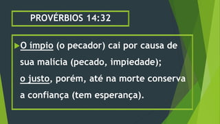 PROVÉRBIOS 14:32
O ímpio (o pecador) cai por causa de
sua malícia (pecado, impiedade);
o justo, porém, até na morte conserva
a confiança (tem esperança).
 