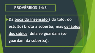 PROVÉRBIOS 14:3
Da boca do insensato ( do tolo, do
estulto) brota a soberba, mas os lábios
dos sábios dela se guardam (se
guardam da soberba).
 